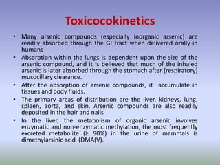• Many arsenic compounds (especially inorganic arsenic) are
readily absorbed through the GI tract when delivered orally in
humans
• Absorption within the lungs is dependent upon the size of the
arsenic compound, and it is believed that much of the inhaled
arsenic is later absorbed through the stomach after (respiratory)
mucocillary clearance.
• After the absorption of arsenic compounds, it accumulate in
tissues and body fluids.
• The primary areas of distribution are the liver, kidneys, lung,
spleen, aorta, and skin. Arsenic compounds are also readily
deposited in the hair and nails
• In the liver, the metabolism of organic arsenic involves
enzymatic and non-enzymatic methylation, the most frequently
excreted metabolite (≥ 90%) in the urine of mammals is
dimethylarsinic acid (DMA(V).
Toxicocokinetics
 