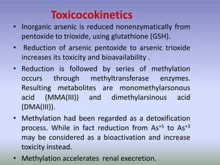 • Inorganic arsenic is reduced nonenzymatically from
pentoxide to trioxide, using glutathione (GSH).
• Reduction of arsenic pentoxide to arsenic trioxide
increases its toxicity and bioavailability .
• Reduction is followed by series of methylation
occurs through methyltransferase enzymes.
Resulting metabolites are monomethylarsonous
acid (MMA(III)) and dimethylarsinous acid
(DMA(III)).
• Methylation had been regarded as a detoxification
process. While in fact reduction from As+5 to As+3
may be considered as a bioactivation and increase
toxicity instead.
• Methylation accelerates renal execretion.
Toxicocokinetics
 