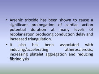 • Arsenic trioxide has been shown to cause a
significant prolongation of cardiac action
potential duration at many levels of
repolarization producing conduction delay and
increased triangulation.
• It also has been associated with
inducing/accelerating atherosclerosis,
increasing platelet aggregation and reducing
fibrinolysis
 