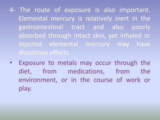 4- The route of exposure is also important.
Elemental mercury is relatively inert in the
gastrointestinal tract and also poorly
absorbed through intact skin, yet inhaled or
injected elemental mercury may have
disastrous effects.
• Exposure to metals may occur through the
diet, from medications, from the
environment, or in the course of work or
play.
 