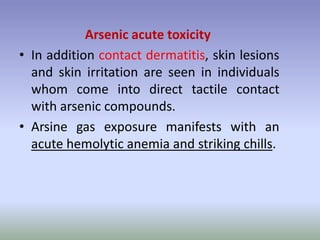 Arsenic acute toxicity
• In addition contact dermatitis, skin lesions
and skin irritation are seen in individuals
whom come into direct tactile contact
with arsenic compounds.
• Arsine gas exposure manifests with an
acute hemolytic anemia and striking chills.
 