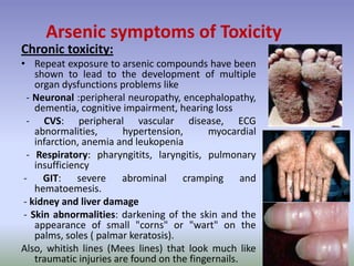 Chronic toxicity:
• Repeat exposure to arsenic compounds have been
shown to lead to the development of multiple
organ dysfunctions problems like
- Neuronal :peripheral neuropathy, encephalopathy,
dementia, cognitive impairment, hearing loss
- CVS: peripheral vascular disease, ECG
abnormalities, hypertension, myocardial
infarction, anemia and leukopenia
- Respiratory: pharyngitits, laryngitis, pulmonary
insufficiency
- GIT: severe abrominal cramping and
hematoemesis.
- kidney and liver damage
- Skin abnormalities: darkening of the skin and the
appearance of small "corns" or "wart" on the
palms, soles ( palmar keratosis).
Also, whitish lines (Mees lines) that look much like
traumatic injuries are found on the fingernails.
Arsenic symptoms of Toxicity
 