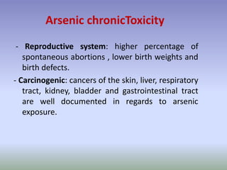 - Reproductive system: higher percentage of
spontaneous abortions , lower birth weights and
birth defects.
- Carcinogenic: cancers of the skin, liver, respiratory
tract, kidney, bladder and gastrointestinal tract
are well documented in regards to arsenic
exposure.
Arsenic chronicToxicity
 