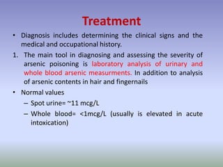 Treatment
• Diagnosis includes determining the clinical signs and the
medical and occupational history.
1. The main tool in diagnosing and assessing the severity of
arsenic poisoning is laboratory analysis of urinary and
whole blood arsenic measurments. In addition to analysis
of arsenic contents in hair and fingernails
• Normal values
– Spot urine= ~11 mcg/L
– Whole blood= <1mcg/L (usually is elevated in acute
intoxication)
 
