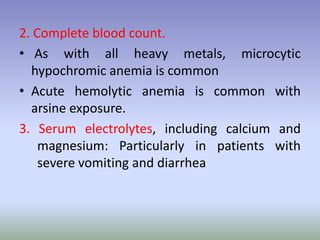 2. Complete blood count.
• As with all heavy metals, microcytic
hypochromic anemia is common
• Acute hemolytic anemia is common with
arsine exposure.
3. Serum electrolytes, including calcium and
magnesium: Particularly in patients with
severe vomiting and diarrhea
 