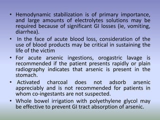 • Hemodynamic stabilization is of primary importance,
and large amounts of electrolytes solutions may be
required because of significant GI losses (ie, vomiting,
diarrhea).
• In the face of acute blood loss, consideration of the
use of blood products may be critical in sustaining the
life of the victim
• For acute arsenic ingestions, orogastric lavage is
recommended if the patient presents rapidly or plain
radiography indicates that arsenic is present in the
stomach.
• Activated charcoal does not adsorb arsenic
appreciably and is not recommended for patients in
whom co-ingestants are not suspected.
• Whole bowel irrigation with polyethylene glycol may
be effective to prevent GI tract absorption of arsenic.
 