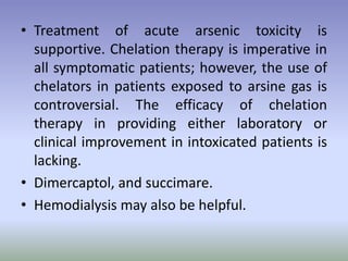 • Treatment of acute arsenic toxicity is
supportive. Chelation therapy is imperative in
all symptomatic patients; however, the use of
chelators in patients exposed to arsine gas is
controversial. The efficacy of chelation
therapy in providing either laboratory or
clinical improvement in intoxicated patients is
lacking.
• Dimercaptol, and succimare.
• Hemodialysis may also be helpful.
 