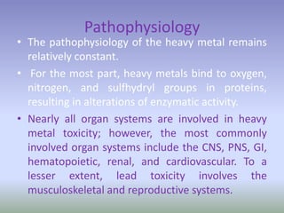 Pathophysiology
• The pathophysiology of the heavy metal remains
relatively constant.
• For the most part, heavy metals bind to oxygen,
nitrogen, and sulfhydryl groups in proteins,
resulting in alterations of enzymatic activity.
• Nearly all organ systems are involved in heavy
metal toxicity; however, the most commonly
involved organ systems include the CNS, PNS, GI,
hematopoietic, renal, and cardiovascular. To a
lesser extent, lead toxicity involves the
musculoskeletal and reproductive systems.
 