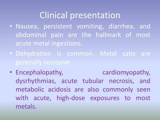 Clinical presentation
• Nausea, persistent vomiting, diarrhea, and
abdominal pain are the hallmark of most
acute metal ingestions.
• Dehydration is common. Metal salts are
generally corrosive.
• Encephalopathy, cardiomyopathy,
dysrhythmias, acute tubular necrosis, and
metabolic acidosis are also commonly seen
with acute, high-dose exposures to most
metals.
 