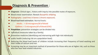Diagnosis & Prevention :
 Diagnosis: Clinical signs , history with inquiry into possible routes of exposure,
 Blood smear examination: Reveals Basophilic stillpling.
 Radiography : Lead lines in bones ( chronic exposure).
 Blood lead level estimation. Normal levels:
 Adults : < 10 micrograms/dl of blood
 Children: < 5 micrograms/dl of blood (CDC)
 Prevention: prevention strategies can be divided into
 individual (measures taken by a family).
 preventive medicine (identifying and intervening with high-risk individuals)
 public health (reducing risk on a population level).
 Reducing the blood lead levels of children include increasing their frequency of hand washing and
their intake of calcium and iron.
 Screening may be an important method of prevention for those who are at higher risk, such as those
who live near lead-related industries.
 