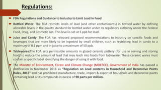 Regulations:
 FDA Regulations and Guidance to Industry to Limit Lead in Food
 Bottled Water: The FDA restricts levels of lead (and other contaminants) in bottled water by defining
allowable levels in the quality standard for bottled water under its regulatory authority under the Federal
Food, Drug, and Cosmetic Act. This level is set at 5 ppb for lead.
 Juice and Candy: The FDA has released proposed recommendations to industry on specific foods and
beverages that are more likely to be ingested by small children, such as restricting lead in candy to a
maximum of 0.1 ppm and in juice to a maximum of 50 ppb.
 Tablewares:The FDA sets permissible amounts in glazed ceramic pottery (for use in serving and storing
food) to reduce the amount of lead that may leach into foods from tableware. These ceramic wares must
contain a specific label identifying the danger of using it with food.
 The Ministry of Environment, Forest and Climate Change (MOEFCC), Government of India has passed a
notification in November 2016 as “Regulation on Lead contents in Household and Decorative Paints
Rules, 2016" and has prohibited manufacture, trade, import & export of household and decorative paints
containing lead or its compounds in excess of 90 parts per million .
 