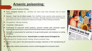 Arsenic poisoning:
 King of poisons & poison of Kings.
 Form: Inorganic Arsenic i.e. Arsinites are more toxic than Arsinates due to more
solubility.
 Sources : Food: rice & infant cereals. Fish, shellfish, meat, poultry, dairy products, rice
and cereals can also be dietary sources of arsenic, although exposure from these foods is
generally much lower compared to exposure through contaminated groundwater
 Occupational : Mining, Smelting.
 Insecticide ( Paris green).
 Incineration of preserved wood products, pressure treated with chromate copper
arsenate was found to be a source of environmental arsenic contamination.
 Herbicide or preservative for wood due to its germicidal power and resistance to rotting
and decay.
 Drinking water & food sources: Ground water is a major source of Inorganic As.
 Arsine gas & As Trioxide used for making silicone computer chips.
 Arsenic is also used in the pharmaceutical and glass industries in the manufacturing of
alloy.
 Sheep dips, leather preservatives, arsenic-containing pigments and poison baits.
 
