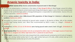 Arsenic toxicity in India:
 Water sources of As: Arsenic contamination of ground water in West Bengal
 In India, As contamination is maximum in the states of West Bengal & Bihar.In West Bengal, around 26 million
people are at risk of drinking As contaminated water.Ganga Brahmaputra region is one of the most contaminated
regions in the world.Drainage pattern of Ganga Brahmaputra is responsible for sedimentation. Source of As can
be from coal mines. ( Santra et al,2017).
 It is a serious problem since 1980s.Around 20% population of West Bengal in 9 districts is affected by As
problem.( Santra et al ,2017).
 According to a recent study conducted on ground water samples in 38 districts of Bihar, 16% of the samples
(n=273) were having Arsenic conc. More than recommended by WHO in water i.e. >10μg/L. ( Richards et
al,2020.)
 Furthermore, in Bihar, 22 out of 38 districts were having ground water arsenic level >10 μg/L. (Chakraborti et
al,2018).
 Food sources of As: Rice accumulates more As as compared to other crops. It is the largest source of most toxic
form of As i.e. inorganic As.In Bihar, high levels of As in potato & rice were found.
 In FDA report, samples of rice from India showed that fully cooked basmati contained up to 0.9 units of inorganic
arsenic per serving, boiled variety had 2.3 units, aged variety had up to 3.9 units, white variety had up to 3.9
units and the brown variety had up to 6 units of As present.
 
