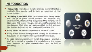 INTRODUCTION
 Heavy metal refers to any metallic chemical element that has a
relatively high density and is toxic or poisonous at low
concentrations.
 According to the WHO, 2011 the common toxic ‘heavy metals’
that can be of public health concerns are beryllium (Be),
aluminium (Al), chromium(Cr), manganese (Mn), iron (Fe), cobalt
(Co), nickel (Ni), copper (Cu), zinc (Zn), arsenic (As),selenium (Se),
molybdenum (Mo), silver (Ag), cadmium (Ca), tin (Sn), antimony
(Sb), barium (Ba),mercury (Hg), thallium (Tl) and lead (Pb).
 Heavy metals are natural components of the earth's crust.
 Heavy metals are non-biodegradable, so they bio accumulate in
tissues and are biomagnified along with the trophic levels.
 As trace elements, some heavy metals (e.g. copper , selenium ,
zinc) are essential to maintain the metabolism of the human
body. However, at higher concentrations they can lead to
poisoning.
 
