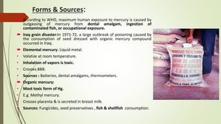 Forms & Sources:
 According to WHO, maximum human exposure to mercury is caused by
outgassing of mercury from dental amalgam, ingestion of
contaminated fish, or occupational exposure.
 Iraq grain disaster:In 1971-72, a large outbreak of poisoning caused by
the consumption of seed dressed with organic mercury compound
occurred in Iraq.
 Elemental mercury: Liquid metal.
• Volatize at room temperature.
• Inhalation of vapors is toxic.
• Crosses BBB.
• Sources : Batteries, dental amalgams, thermometers.
 Organic mercury:
• Most toxic form of Hg.
• E.g. Methyl mercury.
• Crosses placenta & is secreted in breast milk.
• Sources: Fungicides, seed preservatives , fish & shellfish consumption.
 