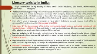 Mercury toxicity in India:
 Major contributors of Hg toxicity in India: Chlor alkali industries, coal mines, thermometers,
CFLs,dental amalgams.
 Kodaikanal mercury poisoning : Occurred in 2001 at hill station of Kodaikanal, originated at thermometer
factory which was owned by Hindustan Unilever, when company disposed off waste without following
proper protocols & affected hundred of its workers following exposure to toxic Hg vapours. Around 290
tonnes of dumped waste was collected from the shola forest & was sent back to US in 2003 for recycling.
 Even after 4 years of stoppage of emission of Hg, a lake in Kodaikanal showed elevated levels of Hg in
samples of fish, sediment, water.( Karunasagar et al,2005)
 India ranks 2nd for the emission of Hg in the environment globally with an estimated emission of 144
tonnes Hg/year. ( UNEP,2013). Top contributor is coal burning industries (89.4 tonnes/year), next to it is
chlor alkali sector which contributes to about 79 tonnes/year.
 Mercury pollution in UP: Sonbhadra region is one of the largest reservoir of coal in India. Mercury blood
levels in people of this area was 34.3ppb which is above the safe limits of 5.8 ppb as prescribed by USEPA.
( Sahu et al,2014)
 High levels of Hg in fish is found around costal areas of Mumbai, Kolkata. Mercury levels in fish in Mumbai
were 0.03-0.82 mg total Hg/kg Dry Weight as compared to permissible limits i.e. 0.5 mg/kg.
 Minamata convention: is an environmental agreement whose aim is to protect human health &
environment from anthropogenic release of mercury & its compounds. To limit India’s contribution to
global Hg pollution, Minamata Convention was signed in 2014.
 