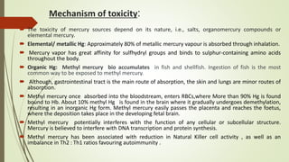 Mechanism of toxicity:
 The toxicity of mercury sources depend on its nature, i.e., salts, organomercury compounds or
elemental mercury.
 Elemental/ metallic Hg: Approximately 80% of metallic mercury vapour is absorbed through inhalation.
 Mercury vapor has great affinity for sulfhydryl groups and binds to sulphur-containing amino acids
throughout the body.
 Organic Hg: Methyl mercury bio accumulates in fish and shellfish. Ingestion of fish is the most
common way to be exposed to methyl mercury.
 Although, gastrointestinal tract is the main route of absorption, the skin and lungs are minor routes of
absorption.
 Methyl mercury once absorbed into the bloodstream, enters RBCs,where More than 90% Hg is found
bound to Hb. About 10% methyl Hg is found in the brain where it gradually undergoes demethylation,
resulting in an inorganic Hg form. Methyl mercury easily passes the placenta and reaches the foetus,
where the deposition takes place in the developing fetal brain.
 Methyl mercury potentially interferes with the function of any cellular or subcellular structure.
Mercury is believed to interfere with DNA transcription and protein synthesis.
 Methyl mercury has been associated with reduction in Natural Killer cell activity , as well as an
imbalance in Th2 : Th1 ratios favouring autoimmunity .
 