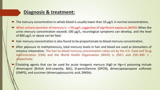 Diagnosis & treatment:
 The mercury concentration in whole blood is usually lower than 10 μg/L in normal concentrations.
 When urinary excretion of mercury is > 50 µg/L suggestive of significant exposure.(WHO) When the
urine mercury concentration exceeds 100 μg/L, neurological symptoms can develop, and the level
of 800 μg/L or above can be fatal.
 Hair mercury concentration is also found to be proportionate to blood mercury concentration.
 After exposure to methylmercury, total mercury levels in hair and blood are used as biomarkers of
mercury intoxication. The hair-to-blood mercury concentration ratios set by the U.S. Food and Drug
Administration (FDA) and the World Health Organization (WHO) is 250:1 and 250–300: 1 ,
respectively.
 Chelating agents that can be used for acute inorganic mercury (Hg0 or Hg++) poisoning include
dimercaprol (British Anti-Lewisite, BAL), D-penicillamine (DPCN), dimercaptopropane sulfonate
(DMPS), and succimer (dimercaptosuccinic acid, DMSA).
 