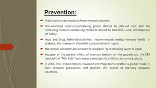 Prevention:
 Reducing human exposure from mercury sources.
 Non-essential mercury-containing goods should be phased out, and the
remaining mercury-containing products should be handled, used, and disposed
off safely.
 Food and Drug Administration has recommended methyl mercury levels in
seafood, the maximum allowable concentration is 1ppm.
 The overall contaminant amount of inorganic Hg in drinking water is 2ppb.
 Because of the greater effect of mercury toxicity on the population, the EPA
created the "Fish Kids" awareness campaign for children and young adults.
 In 2005, the United Nations Environment Programme drafted a global treaty to
limit mercury production and prohibit the export of mercury between
countries.
 