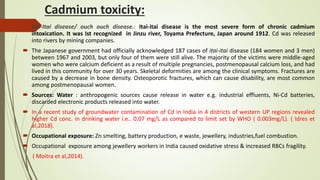 Cadmium toxicity:
 Itai-Itai disease/ ouch ouch disease.: Itai-itai disease is the most severe form of chronic cadmium
intoxication. It was Ist recognized in Jinzu river, Toyama Prefecture, Japan around 1912. Cd was released
into rivers by mining companies.
 The Japanese government had officially acknowledged 187 cases of itai-itai disease (184 women and 3 men)
between 1967 and 2003, but only four of them were still alive. The majority of the victims were middle-aged
women who were calcium deficient as a result of multiple pregnancies, postmenopausal calcium loss, and had
lived in this community for over 30 years. Skeletal deformities are among the clinical symptoms. Fractures are
caused by a decrease in bone density. Osteoporotic fractures, which can cause disability, are most common
among postmenopausal women.
 Sources: Water : anthropogenic sources cause release in water e.g. industrial effluents, Ni-Cd batteries,
discarded electronic products released into water.
 In a recent study of groundwater contamination of Cd in India in 4 districts of western UP regions revealed
higher Cd conc. in drinking water i.e.. 0.07 mg/L as compared to limit set by WHO ( 0.003mg/L). ( Idres et
al,2018).
 Occupational exposure: Zn smelting, battery production, e waste, jewellery, industries,fuel combustion.
 Occupational exposure among jewellery workers in India caused oxidative stress & increased RBCs fragility.
( Moitra et al,2014).
 