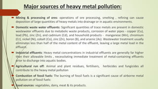 Major sources of heavy metal pollution:
 Mining & processing of ores: operations of ore processing, smelting , refining can cause
deposition of large quantities of heavy metals into drainage or in aquatic environments.
 Domestic waste water effluents: Significant quantities of trace metals are present in domestic
wastewater effluents due to metabolic waste products, corrosion of water pipes - copper (Cu),
lead (Pb), zinc (Zn), and cadmium (Cd), and household products - manganese (Mn), chromium
(Cr), nickel (Ni), cobalt (Co), zinc (Zn), boron (B), and arsenic (As). Wastewater treatment usually
eliminates less than half of the metal content of the effluent, leaving a large metal load in the
effluent.
 Industrial effluents: Heavy metal concentrations in industrial effluents are generally far higher
than their allowable limits , necessitating immediate treatment of metal-containing effluents
prior to discharge into aquatic bodies.
 Agricultural run off: Animal and plant residues, fertilisers, herbicides and fungicides all
contribute to the heavy metal pollution
 Combustion of fossil fuels: The burning of fossil fuels is a significant cause of airborne metal
pollution on of fossil fuels:
 Food sources: vegetables, dairy, meat & its products.
 