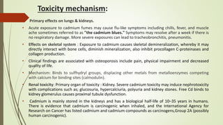Toxicity mechanism:
 Primary effects on lungs & kidneys.
• Acute exposure to cadmium fumes may cause flu-like symptoms including chills, fever, and muscle
ache sometimes referred to as "the cadmium blues." Symptoms may resolve after a week if there is
no respiratory damage. More severe exposures can lead to tracheobronchitis, pneumonitis.
• Effects on skeletal system : Exposure to cadmium causes skeletal demineralization, whereby it may
directly interact with bone cells, diminish mineralization, also inhibit procollagen C-proteinases and
collagen production.
• Clinical findings are associated with osteoporosis include pain, physical impairment and decreased
quality of life.
• Mechanism: Binds to sulfhydryl groups, displacing other metals from metalloenzymes competing
with calcium for binding sites (calmodulin).
• Renal toxicity: Primary organ of toxicity : Kidney. Severe cadmium toxicity may induce nephrotoxicity
with complications such as; glucosuria, hypercalciuria, polyuria and kidney stones. Free Cd binds to
kidney glomerulus causes proximal tubule dysfunction.
• Cadmium is mainly stored in the kidneys and has a biological half-life of 10–35 years in humans.
There is evidence that cadmium is carcinogenic when inhaled, and the International Agency for
Research on Cancer has listed cadmium and cadmium compounds as carcinogens,Group 2A (possibly
human carcinogenic).
 