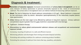 Diagnosis & treatment :
 Biomarkers of excessive exposure :Increased concentrations of urinary beta-2 microglobulin can be an
early indicator of kidney dysfunction in persons chronically exposed to low levels of environmental
cadmium. The urinary beta-2 microglobulin test is an indirect method of measuring cadmium exposure.
 Blood: The limit of detection for blood cadmium concentration is 0.3 µg/L . Blood Cadmium is measured
by two techniques; either by atomic- absorption spectrophotometry or the inductively coupled plasma
mass spectrometry.
 Urine: Kidneys are the main organ to be affected by cadmium in long term exposure. Urinary cadmium
concentration equal or greater than 0.5 µg/g creatinine is associated with renal damage.
 Treatment : Chelation therapy.
 Interventions to reduce global environmental cadmium releases and occupational and environmental
exposure include:
• Increasing recycling of Cadmium in a safe and efficient manner.
• Minimizing pollution and discharges from mining and waste disposal activities.
• Promoting safe working conditions for cadmium-containing product handlers.
• Promoting the removal of cadmium from items like toys, jewellery, and plastics.
 