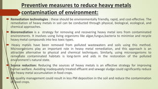 Preventive measures to reduce heavy metals
contamination of environment:
 Remediation technologies : these should be environmentally friendly, rapid, and cost-effective. The
remediation of heavy metals in soil can be conducted through physical, biological, ecological, and
chemical approaches.
 Bioremediation is a strategy for removing and recovering heavy metal ions from contaminated
environments. It involves using living organisms like algae,fungus,bacteria to minimise and recycle
heavy metal compounds into less toxic types.
 Heavy metals have been removed from polluted wastewaters and soils using this method.
Microorganisms play an important role in heavy metal remediation, and this approach is an
attractive alternative to physical and chemical techniques. Similarly, using microorganisms to
remediate contaminated habitats is long-term and aids in the restoration of the polluted
environment's natural state.
 Source reduction: Reducing the sources of heavy metals is an effective strategy for improving
human welfare. Avoiding inadequately treated effluent and sewage sludge could significantly reduce
the heavy metal accumulation in food crops.
 Air-quality management could result in less PM deposition in the soil and reduce the contamination
of food crops.
 