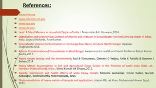 References:
 www.who.org
 www.ncbi.nlm.nih.gov
 www.epa.gov
 www.cdc.gov.
 Lead: A Silent Menace in Household Spices of India I. Mazumdar & K. Goswami,2014.
 Distribution and Geochemical Controls of Arsenic and Uranium in Groundwater-Derived Drinking Water in Bihar,
India, Laura a Richards, Arun Kumar.
 Groundwater Arsenic Contamination in the Ganga River Basin: A Future Health Danger Dipankar
Chakraborti,2018.
 Arsenic Contamination of Groundwater in West Bengal: Awareness for Health and Social Problems Bidyut Kumar
Santra,2017.
 Heavy metals toxicity and the environment; Paul B Tchounwou, Clement G Yedjou, Anita K Patlolla & Dwayne J
Sutton,2014.
 Heavy Metals Accumulation in Soil and Agricultural Crops Grown in the Province of Asahi India Glass Ltd.,
Haridwar (Uttarakhand), India.; Vinod Kumar, AK Chopra,2015.
 Toxicity, mechanism and health effects of some heavy metals; Monisha Jaishankar, Tenzin Tseten, Naresh
Anbalagan, Krishnamurthy N Beeregowda, 2014.
 Phytoremediation of heavy metals—Concepts and applications ;Hajrat AlEzzat Khan, Muhammad Anwar Sajad,
2013.
 