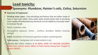 Lead toxicity:
Synonyms: Plumbism, Painter’s colic, Colica, Saturnism
 Sources of exposure:
• Drinking water pipes : from plumbing and fixtures that are either made of
lead or have lead solder. Since acidic water breaks down lead in plumbing
more readily (Plumbosolvency) chemicals can be added to municipal water
to increase the ph.
• Paints, Cosmetics, toys.
• Occupational exposure: miners , smelters, plumbers, battery recycling
workers.
• Soil by breakdown of lead paint, gasoline residues containing lead
• Food sources: Food grown rich in lead content in soil.
• Globally 800 million children & IN INDIA, OVER 275 MILLION CHILDREN
suffers from mild to severe effects of lead toxicity having level >5ug/dl of
blood ( UNICEF).
 