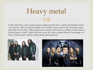 Heavy metal 
 
In the early 80’s a new musical genre appeared, the heavy metal, the hardest music 
ever known. This new genre bring a new fashion style used by the musicians and, 
after that, by the fans. This people wear mainly dark boots or military boots, fade or 
broken jeans, a dark T-shirt with the cover of a heavy metal album or an image of a 
heavy metal band, a black leather jacket and long hair. 
 