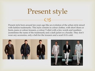 Present style 
 
Present style born around ten years ago like an evolution of the urban style mixed 
with fashion trademarks. This style consists in colour clothes, with short shoes or 
boots, jeans or colour trousers, a colour T-shirt with a few words and numbers 
(sometimes the name of the trademark) and a dark jacket or a hoodie. They don’t 
wear any accesories, only a belt for the trousers and a scarf if it’s cold. 
 