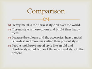 Comparison 
 
 Heavy metal is the darkest style all over the world. 
 Present style is more colour and birght than heavy 
metal. 
 Because the colours and the accesories, heavy metal 
is hardest and more masculine than present style. 
 People look heavy metal style like an old and 
obsolete style, but is one of the most used style in the 
present. 
 