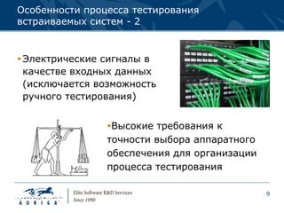 Особенности процесса тестирования
встраиваемых систем - 2


 Электрические сигналы в
  качестве входных данных
  (исключается возможность
  ручного тестирования)


                Высокие требования к
                точности выбора аппаратного
                обеспечения для организации
                процесса тестирования

                                              9
 