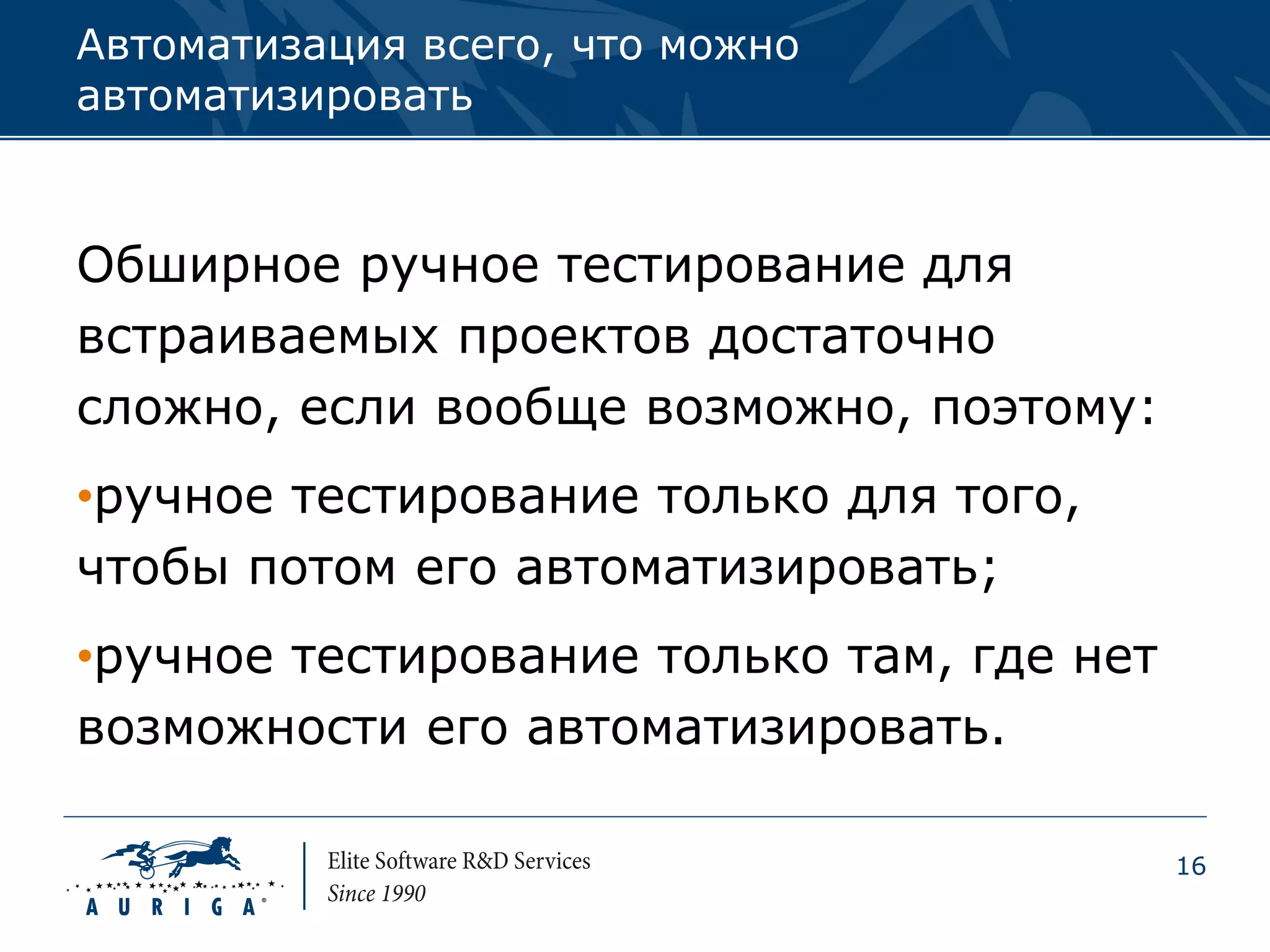 Автоматизация всего, что можно
автоматизировать



Обширное ручное тестирование для
встраиваемых проектов достаточно
сложно, если вообще возможно, поэтому:
•ручное тестирование только для того,
чтобы потом его автоматизировать;
•ручное тестирование только там, где нет
возможности его автоматизировать.

                                           16
 
