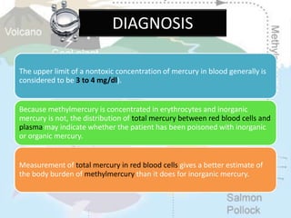 The upper limit of a nontoxic concentration of mercury in blood generally is
considered to be 3 to 4 mg/dl).
Because methylmercury is concentrated in erythrocytes and inorganic
mercury is not, the distribution of total mercury between red blood cells and
plasma may indicate whether the patient has been poisoned with inorganic
or organic mercury.
Measurement of total mercury in red blood cells gives a better estimate of
the body burden of methylmercury than it does for inorganic mercury.
DIAGNOSIS
 