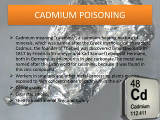 CADMIUM POISONING
 Cadmium meaning "calamine", a cadmium-bearing mixture of
minerals, which was named after the Greek mythological character ,
Cadmus, the founder of Thebes) was discovered simultaneously in
1817 by Friedrich Stromeyer and Karl Samuel Leberecht Hermann,
both in Germany, as an impurity in zinc carbonate.The metal was
named after the Latin word for calamine, because it was found in
this zinc compound
 Workers in smelters and other metal-processing plants may be
exposed to high concentrations of cadmium in the air;
 Cereal grains
 Cigarette smoke
 Shell fish and animal liver and kidney
 