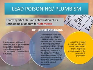 LEAD POISONING/ PLUMBISM
Lead's symbol Pb is an abbreviation of its
Latin name plumbum for soft metals
The decreased addition of
tetraethyl lead to gasoline over
the past two decades has
resulted in decreased
concentrations of lead in blood
in humans
The American Standards
Association specified in
1955 that paints for toys,
furniture, and the interior
of dwellings should not
contain more than 1% lead
in the final dried solids of
fresh paint, and in 1978,
the Consumer Product
Safety Commission (CPSC)
banned paint containing
more than 0.06% lead for
use in and around
households
A decline in blood
levels from 13 mg/dl
in the 1980s to less
than 5 mg/dl has
been observed in the
general U.S.
population
HISTORY OF POISONING
 