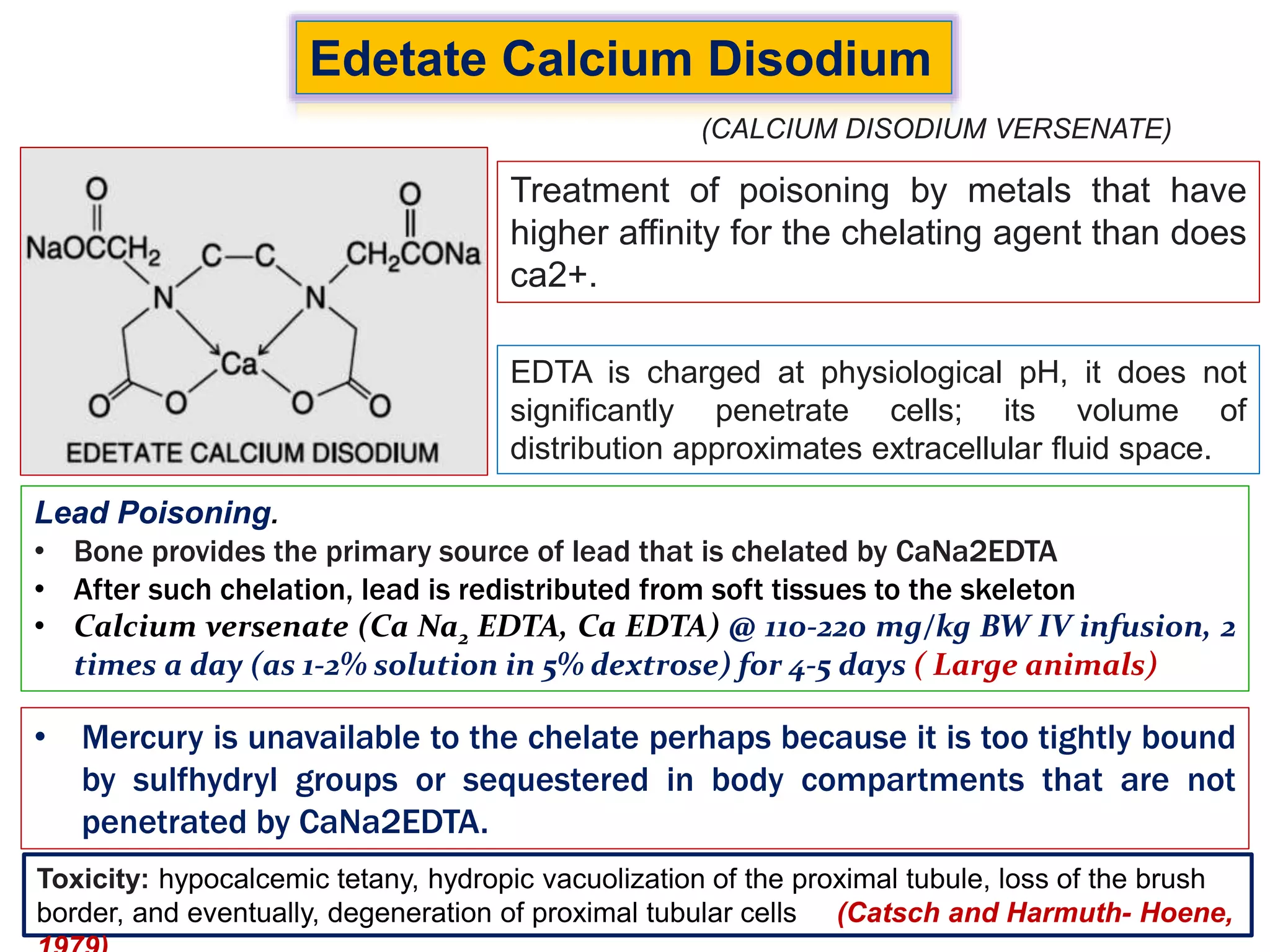 Edetate Calcium Disodium
Treatment of poisoning by metals that have
higher affinity for the chelating agent than does
ca2+.
EDTA is charged at physiological pH, it does not
significantly penetrate cells; its volume of
distribution approximates extracellular fluid space.
Lead Poisoning.
• Bone provides the primary source of lead that is chelated by CaNa2EDTA
• After such chelation, lead is redistributed from soft tissues to the skeleton
• Calcium versenate (Ca Na2 EDTA, Ca EDTA) @ 110-220 mg/kg BW IV infusion, 2
times a day (as 1-2% solution in 5% dextrose) for 4-5 days ( Large animals)
(CALCIUM DISODIUM VERSENATE)
• Mercury is unavailable to the chelate perhaps because it is too tightly bound
by sulfhydryl groups or sequestered in body compartments that are not
penetrated by CaNa2EDTA.
Toxicity: hypocalcemic tetany, hydropic vacuolization of the proximal tubule, loss of the brush
border, and eventually, degeneration of proximal tubular cells (Catsch and Harmuth- Hoene,
 