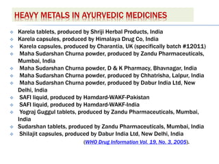 HEAVY METALS IN AYURVEDIC MEDICINES
 Karela tablets, produced by Shriji Herbal Products, India
 Karela capsules, produced by Himalaya Drug Co, India
 Karela capsules, produced by Charantia, UK (specifically batch #12011)
 Maha Sudarshan Churna powder, produced by Zandu Pharmaceuticals,
Mumbai, India
 Maha Sudarshan Churna powder, D & K Pharmacy, Bhavnagar, India
 Maha Sudarshan Churna powder, produced by Chhatrisha, Lalpur, India
 Maha Sudarshan Churna powder, produced by Dabur India Ltd, New
Delhi, India
 SAFI liquid, produced by Hamdard-WAKF-Pakistan
 SAFI liquid, produced by Hamdard-WAKF-India
 Yograj Guggul tablets, produced by Zandu Pharmaceuticals, Mumbai,
India
 Sudarshan tablets, produced by Zandu Pharmaceuticals, Mumbai, India
 Shilajit capsules, produced by Dabur India Ltd, New Delhi, India
(WHO Drug Information Vol. 19, No. 3, 2005).
 