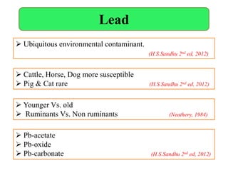 Lead
 Cattle, Horse, Dog more susceptible
 Pig & Cat rare (H.S.Sandhu 2nd ed, 2012)
 Younger Vs. old
 Ruminants Vs. Non ruminants (Neathery, 1984)
 Pb-acetate
 Pb-oxide
 Pb-carbonate (H.S.Sandhu 2nd ed, 2012)
 Ubiquitous environmental contaminant.
(H.S.Sandhu 2nd ed, 2012)
 
