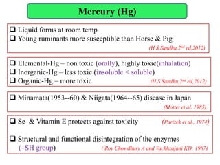 Mercury (Hg)
 Minamata(1953--60) & Niigata(1964--65) disease in Japan
(Mottet et al, 1985)
 Elemental-Hg – non toxic (orally), highly toxic(inhalation)
 Inorganic-Hg – less toxic (insoluble < soluble)
 Organic-Hg – more toxic (H.S.Sandhu,2nd ed,2012)
 Liquid forms at room temp
 Young ruminants more susceptible than Horse & Pig
(H.S.Sandhu,2nd ed,2012)
 Se & Vitamin E protects against toxicity (Parizek et al., 1974)
 Structural and functional disintegration of the enzymes
(–SH group) ( Roy Chowdhury A and Vachhzajani KD; 1987)
 