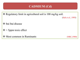  Regulatory limit in agricultural soil is 100 mg/kg soil.
(Salt et al., 1995)
 Itai Itai disease
 > 5ppm toxic effect
 Most common in Ruminants (NRC,1980)
CADMIUM (Cd)
 