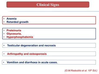• Anemia
• Retarded growth
• Proteinuria
• Glycosuria,
• Hyperphosphatemia
• Testicular degeneration and necrosis
• Arthropathy and osteoporosis
• Vomition and diarrhoea in acute cases.
(O.M.Radostits et al. 10th Ed.)
Clinical Signs
 