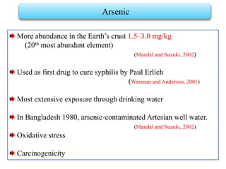 More abundance in the Earth’s crust 1.5–3.0 mg/kg
(20th most abundant element)
(Mandal and Suzuki, 2002)
Used as first drug to cure syphilis by Paul Erlich
(Waxman and Anderson, 2001)
Most extensive exposure through drinking water
In Bangladesh 1980, arsenic-contaminated Artesian well water.
(Mandal and Suzuki, 2002)
Oxidative stress
Carcinogenicity
Arsenic
 
