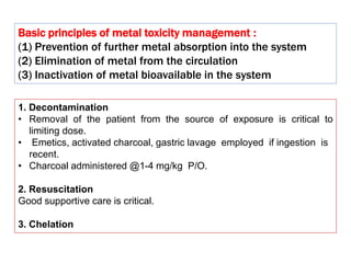 1. Decontamination
• Removal of the patient from the source of exposure is critical to
limiting dose.
• Emetics, activated charcoal, gastric lavage employed if ingestion is
recent.
• Charcoal administered @1-4 mg/kg P/O.
2. Resuscitation
Good supportive care is critical.
3. Chelation
Basic principles of metal toxicity management :
(1) Prevention of further metal absorption into the system
(2) Elimination of metal from the circulation
(3) Inactivation of metal bioavailable in the system
 