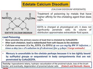 Edetate Calcium Disodium
Treatment of poisoning by metals that have
higher affinity for the chelating agent than does
ca2+.
EDTA is charged at physiological pH, it does not
significantly penetrate cells; its volume of
distribution approximates extracellular fluid space.
Lead Poisoning.
• Bone provides the primary source of lead that is chelated by CaNa2EDTA
• After such chelation, lead is redistributed from soft tissues to the skeleton
• Calcium versenate (Ca Na2 EDTA, Ca EDTA) @ 110-220 mg/kg BW IV infusion, 2
times a day (as 1-2% solution in 5% dextrose) for 4-5 days ( Large animals)
(CALCIUM DISODIUM VERSENATE)
• Mercury is unavailable to the chelate perhaps because it is too tightly bound
by sulfhydryl groups or sequestered in body compartments that are not
penetrated by CaNa2EDTA.
Toxicity: hypocalcemic tetany, hydropic vacuolization of the proximal tubule, loss of the brush
border, and eventually, degeneration of proximal tubular cells (Catsch and Harmuth- Hoene,
 
