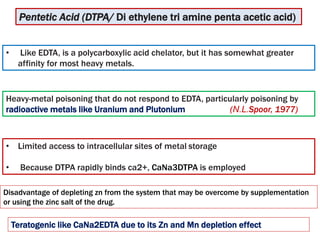 • Like EDTA, is a polycarboxylic acid chelator, but it has somewhat greater
affinity for most heavy metals.
Pentetic Acid (DTPA/ Di ethylene tri amine penta acetic acid)
• Limited access to intracellular sites of metal storage
• Because DTPA rapidly binds ca2+, CaNa3DTPA is employed
Heavy-metal poisoning that do not respond to EDTA, particularly poisoning by
radioactive metals like Uranium and Plutonium (N.L.Spoor, 1977)
Disadvantage of depleting zn from the system that may be overcome by supplementation
or using the zinc salt of the drug.
Teratogenic like CaNa2EDTA due to its Zn and Mn depletion effect
 