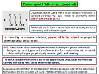Developed during world war II as an antidote to lewisite, a
vesicant arsenical war gas, hence its alternative name,
british antilewisite (BAL).
Dimercaprol(2,3dimercaptopropanol)
Its instability in aqueous solutions, peanut oil is the solvent employed in
pharmaceutical preparations.
Arsenicals would form a very stable and relatively nontoxic
chelate ring with the dimercaprol
MOA: Formation of chelation complexes Between its sulfhydryl groups and metals
• Antagonizes the biological actions of metals that form mercaptides with essential
cellular sulfhydryl groups, principally arsenic, gold, and mercury.
The sulfur–metal bond may be labile in the acidic tubular urine, which may increase
Delivery of metal to renal tissue and increase toxicity.
Maintain a concentration of dimercaprol in plasma adequate to favor the continuous
formation of the more stable 2:1 (BAL–metal) complex and its rapid excretion
 