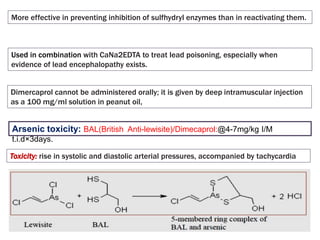 More effective in preventing inhibition of sulfhydryl enzymes than in reactivating them.
Used in combination with CaNa2EDTA to treat lead poisoning, especially when
evidence of lead encephalopathy exists.
Dimercaprol cannot be administered orally; it is given by deep intramuscular injection
as a 100 mg/ml solution in peanut oil,
Toxicity: rise in systolic and diastolic arterial pressures, accompanied by tachycardia
Arsenic toxicity: BAL(British Anti-lewisite)/Dimecaprol:@4-7mg/kg I/M
t.i.d×3days.
 